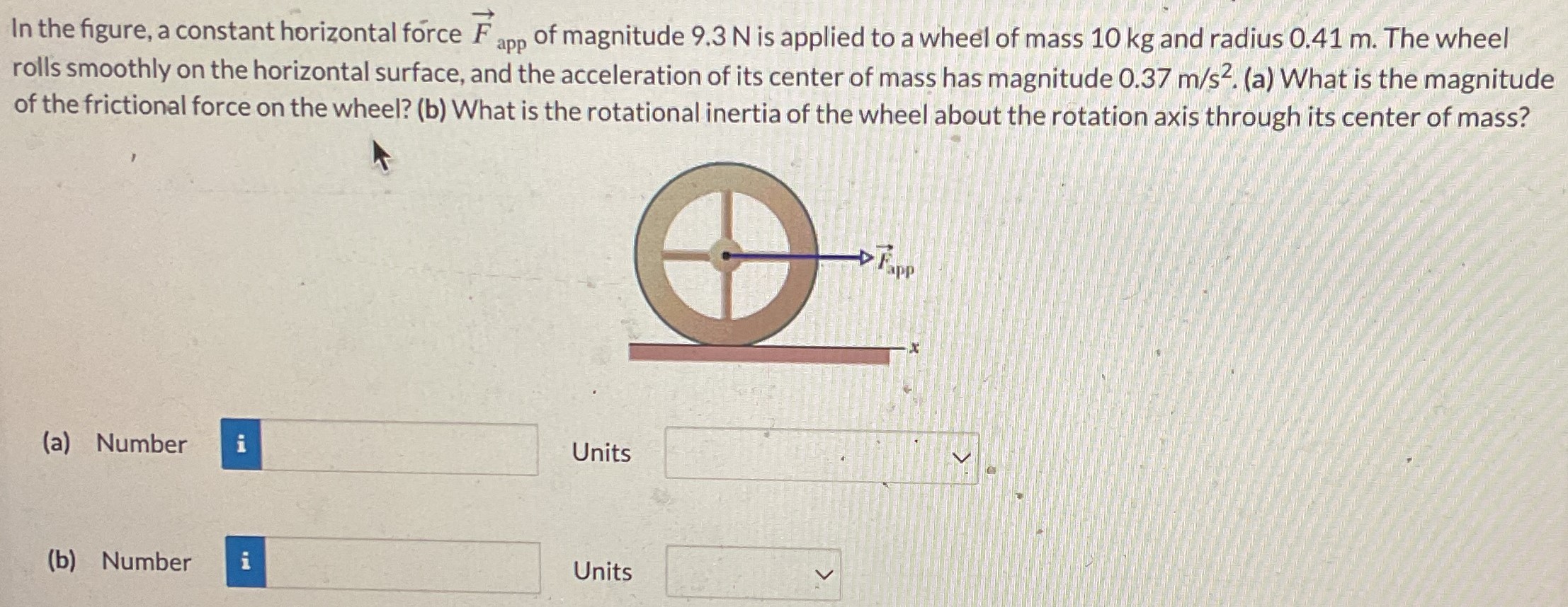 In the figure, a constant horizontal force F→app of magnitude 9.3 N is applied to a wheel of mass 10 kg and radius 0.41 m. The wheel rolls smoothly on the horizontal surface, and the acceleration of its center of mass has magnitude 0.37 m/s2. (a) What is the magnitude of the frictional force on the wheel? (b) What is the rotational inertia of the wheel about the rotation axis through its center of mass? (a) Number Units (b) Number Units