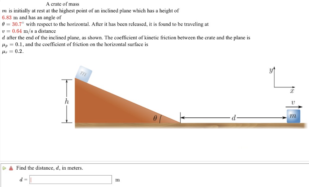 A crate of mass m is initially at rest at the highest point of an inclined plane which has a height of 6.83 m and has an angle of θ = 30.7∘ with respect to the horizontal. After it has been released, it is found to be traveling at v = 0.64 m/s a distance d after the end of the inclined plane, as shown. The coefficient of kinetic friction between the crate and the plane is μp = 0.1, and the coefficient of friction on the horizontal surface is μr = 0.2. Find the distance, d, in meters. d = m