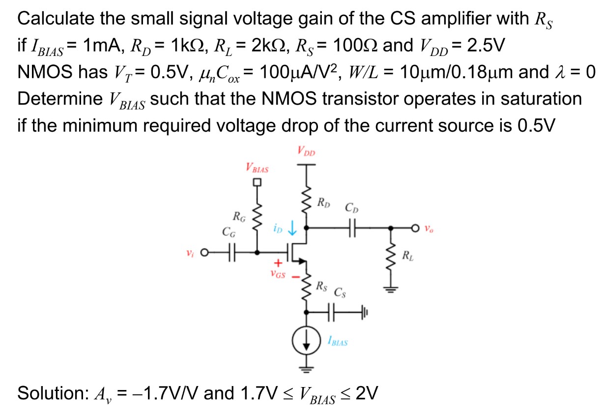 Calculate the small signal voltage gain of the CS amplifier with RS if IBIAS = 1 mA, RD = 1 kΩ, RL = 2 kΩ, RS = 100 Ω and VDD = 2.5 V NMOS has VT = 0.5 V, μnCox = 100 μA/V2, W/L = 10 μm/0.18 μm and λ = 0 Determine VBIAS such that the NMOS transistor operates in saturation if the minimum required voltage drop of the current source is 0.5 V Solution: Av = −1.7 V/V and 1.7 V ≤ VBIAS ≤ 2 V