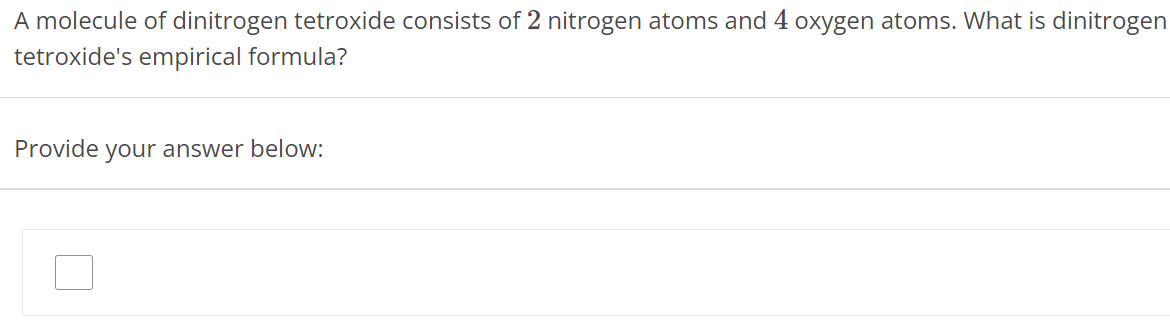 A molecule of dinitrogen tetroxide consists of 2 nitrogen atoms and 4 oxygen atoms. What is dinitrogen tetroxide's empirical formula? Provide your answer below: 