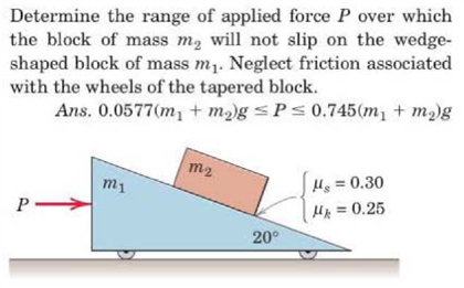 Determine the range of applied force P over which the block of mass m2 will not slip on the wedge-shaped block of mass m1. Neglect friction associated with the wheels of the tapered block. Ans. 0.0577(m1 + m2)g ≤ P ≤ 0.745(m1 + m2)g