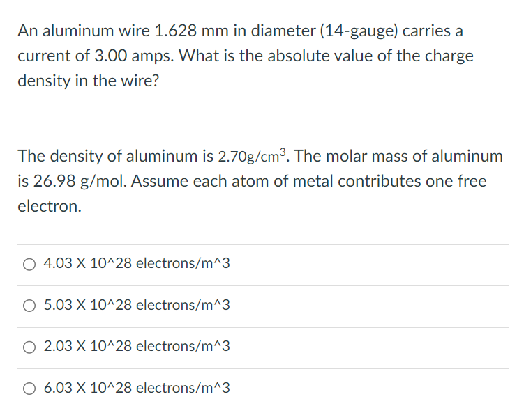 An aluminum wire 1.628 mm in diameter (14-gauge) carries a current of 3.00 amps. What is the absolute value of the charge density in the wire? The density of aluminum is 2.70 g/cm3. The molar mass of aluminum is 26.98 g/mol. Assume each atom of metal contributes one free electron. 4.03 × 10^28 electrons/m^3 5.03 × 10^28 electrons/m^3 2.03 × 10^28 electrons/m^3 6.03 × 10^28 electrons/m^3 