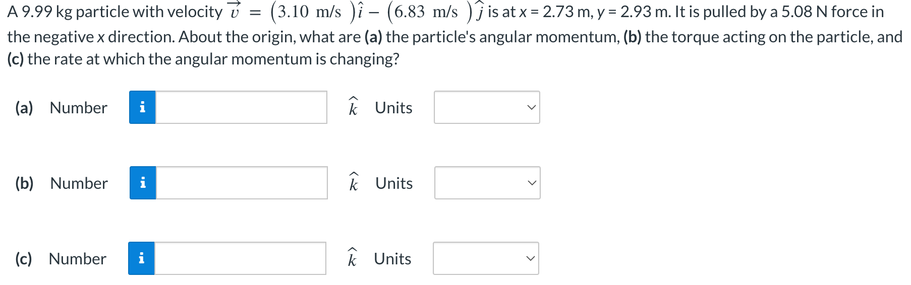 A 9.99 kg particle with velocity v→ = (3.10 m/s)i^ − (6.83 m/s)j^ is at x = 2.73 m, y = 2.93 m. It is pulled by a 5.08 N force in the negative x direction. About the origin, what are (a) the particle's angular momentum, (b) the torque acting on the particle, and (c) the rate at which the angular momentum is changing? (a) Number k^ Units (b) Number k^ Units (c) Number k^ Units