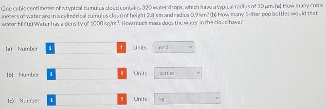 One cubic centimeter of a typical cumulus cloud contains 320 water drops, which have a typical radius of 10 μm. (a) How many cubic meters of water are in a cylindrical cumulus cloud of height 2.8 km and radius 0.9 km ? (b) How many 1-liter pop bottles would that water fill? (c) Water has a density of 1000 kg/m3. How much mass does the water in the cloud have? (a) Number Units (b) Number Units (c) Number Units