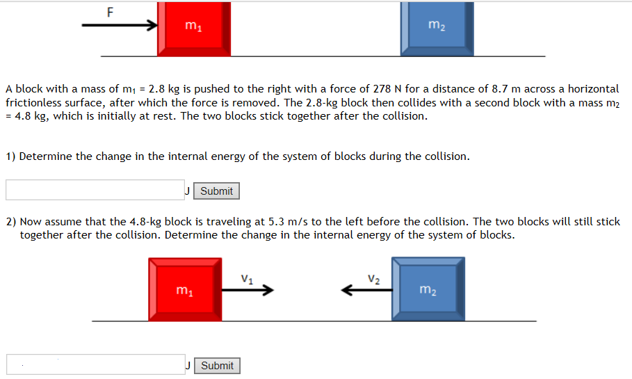 A block with a mass of m1 = 2.8 kg is pushed to the right with a force of 278 N for a distance of 8.7 m across a horizontal frictionless surface, after which the force is removed. The 2.8−kg block then collides with a second block with a mass m2 = 4.8 kg, which is initially at rest. The two blocks stick together after the collision. 1) Determine the change in the internal energy of the system of blocks during the collision. 2) Submit Now assume that the 4.8-kg block is traveling at 5.3 m/s to the left before the collision. The two blocks will still stick together after the collision. Determine the change in the internal energy of the system of blocks. Submit