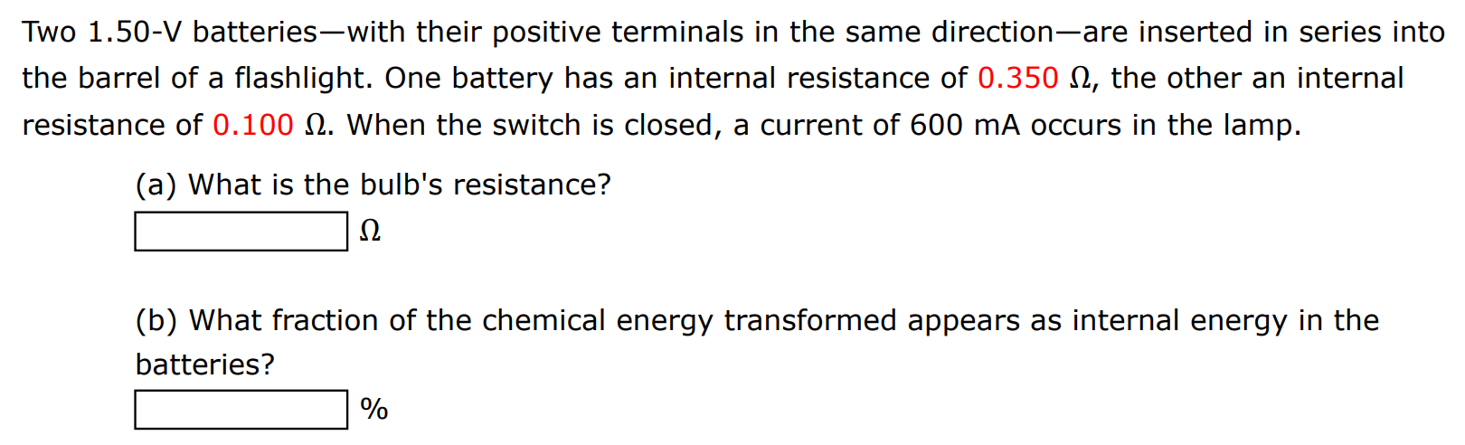 Two 1.50−V batteries-with their positive terminals in the same direction-are inserted in series into the barrel of a flashlight. One battery has an internal resistance of 0.350 Ω, the other an internal resistance of 0.100 Ω. When the switch is closed, a current of 600 mA occurs in the lamp. (a) What is the bulb's resistance? Ω (b) What fraction of the chemical energy transformed appears as internal energy in the batteries? % 