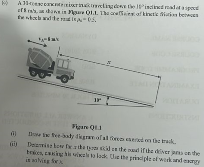 (c) A 30-tonne concrete mixer truck travelling down the 10∘ inclined road at a speed of 8 m/s, as shown in Figure Q1.1. The coefficient of kinetic friction between the wheels and the road is μk = 0.5. Figure Q1.1 (i) Draw the free-body diagram of all forces exerted on the truck, (ii) Determine how far x the tyres skid on the road if the driver jams on the brakes, causing his wheels to lock. Use the principle of work and energy in solving for x.