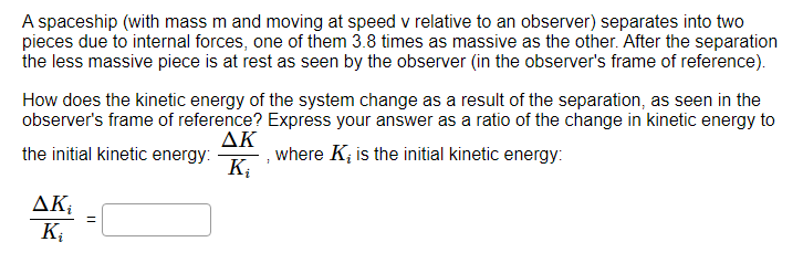 A spaceship (with mass m and moving at speed v relative to an observer) separates into two pieces due to internal forces, one of them 3.8 times as massive as the other. After the separation the less massive piece is at rest as seen by the observer (in the observer's frame of reference). How does the kinetic energy of the system change as a result of the separation, as seen in the observer's frame of reference? Express your answer as a ratio of the change in kinetic energy to the initial kinetic energy: ΔKKi, where Ki is the initial kinetic energy: ΔKi Ki =