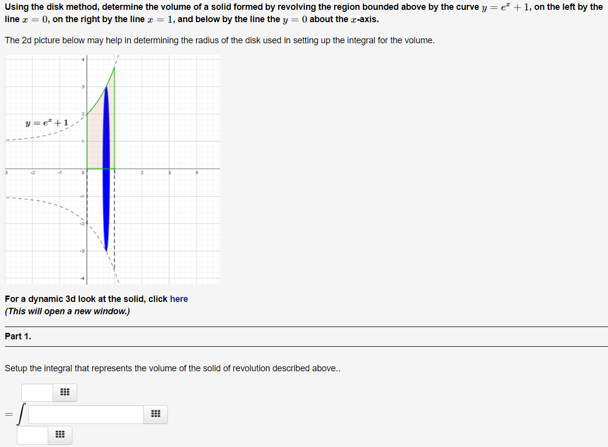 Using the disk method, determine the volume of a solid formed by revolving the region bounded above by the curve y = e x + 1, on the left by the line x = 0, on the right by the line x = 1, and below by the line the y = 0 about the x -axis. The 2 d picture below may help in determining the radius of the disk used in setting up the integral for the volume. For a dynamic 3d look at the solid, click here (This will open a new window.) Part 1. Setup the integral that represents the volume of the solid of revolution described above.. = ∫ 