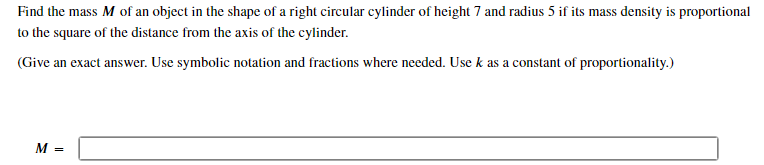 Find the mass M of an object in the shape of a right circular cylinder of height 7 and radius 5 if its mass density is proportional to the square of the distance from the axis of the cylinder. (Give an exact answer. Use symbolic notation and fractions where needed. Use k as a constant of proportionality.) M =