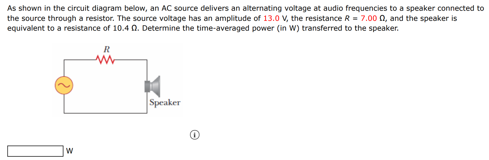 As shown in the circuit diagram below, an AC source delivers an alternating voltage at audio frequencies to a speaker connected to the source through a resistor. The source voltage has an amplitude of 13.0 V, the resistance R = 7.00 Ω, and the speaker is equivalent to a resistance of 10.4 Ω. Determine the time-averaged power (in W ) transferred to the speaker. W 