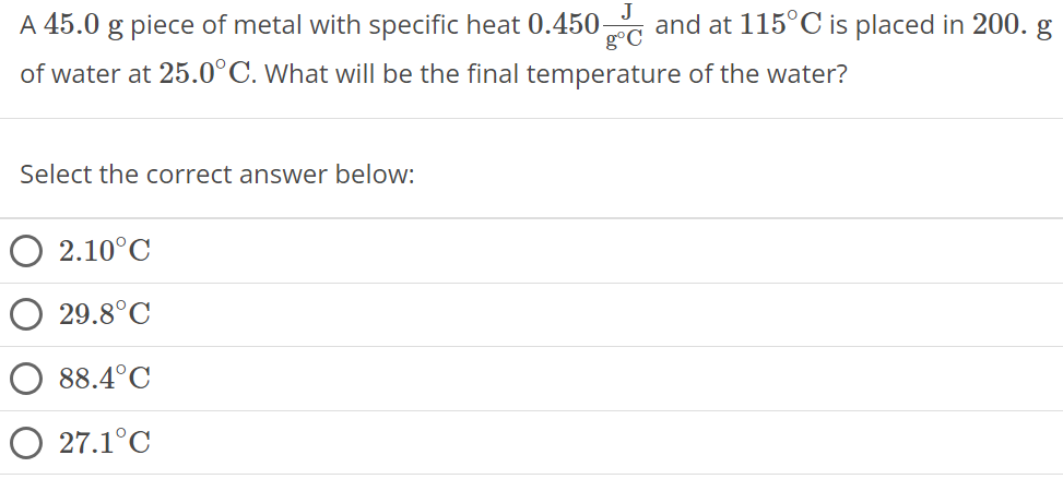 A 45.0 g piece of metal with specific heat 0.450 J g∘C and at 115∘C is placed in 200. g of water at 25.0∘C. What will be the final temperature of the water? Select the correct answer below: 2.10∘C 29.8∘C 88.4∘C 27.1∘C 