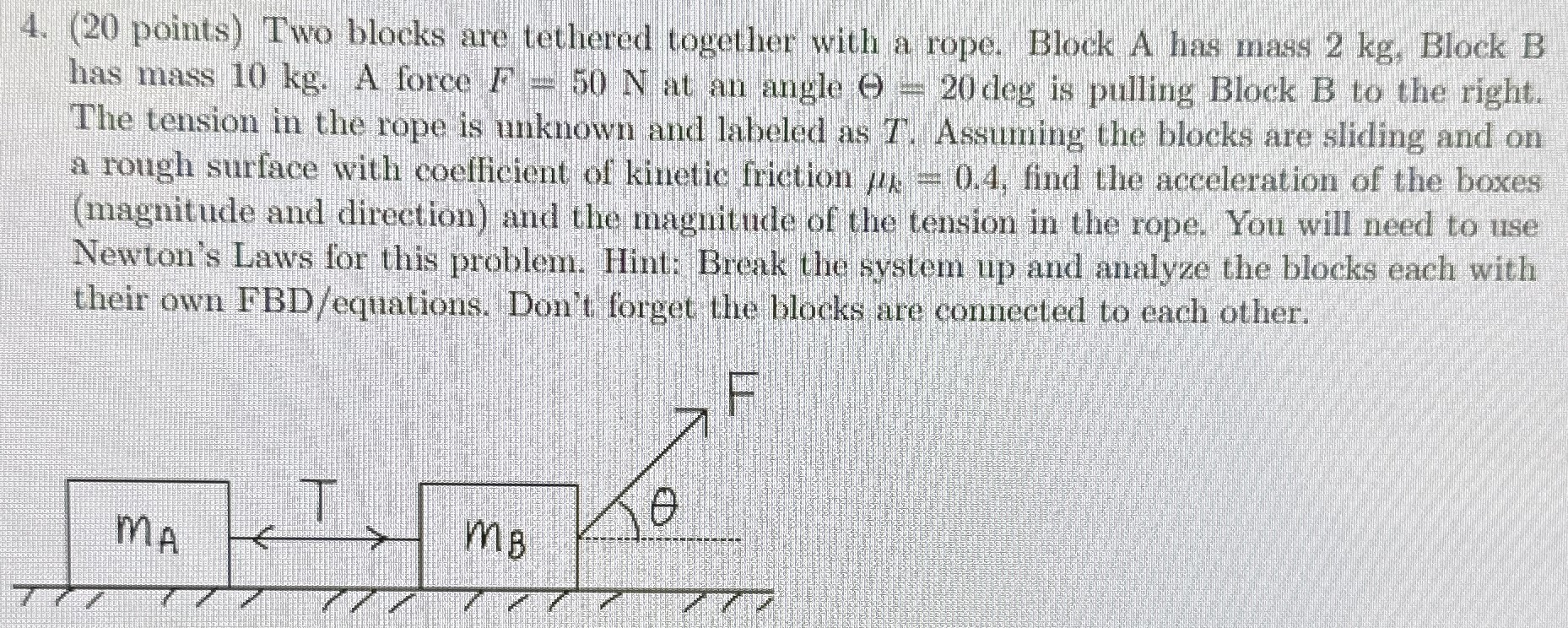 4. (20 points) Two blocks are tethered together with a rope. Block A has mass 2 kg, Block B has mass 10 kg. A force F = 50 N at an angle Θ = 20 deg is pulling Block B to the right. The tension in the rope is unknown and labeled as T. Assuming the blocks are sliding and on a rough surface with coefficient of kinetic friction μk = 0.4, find the acceleration of the boxes (magnitude and direction) and the magnitude of the tension in the rope. You will need to use Newton's Laws for this problem. Hint: Break the system up and analyze the blocks each with their own FBD/equations. Don't forget the blocks are connected to each other.