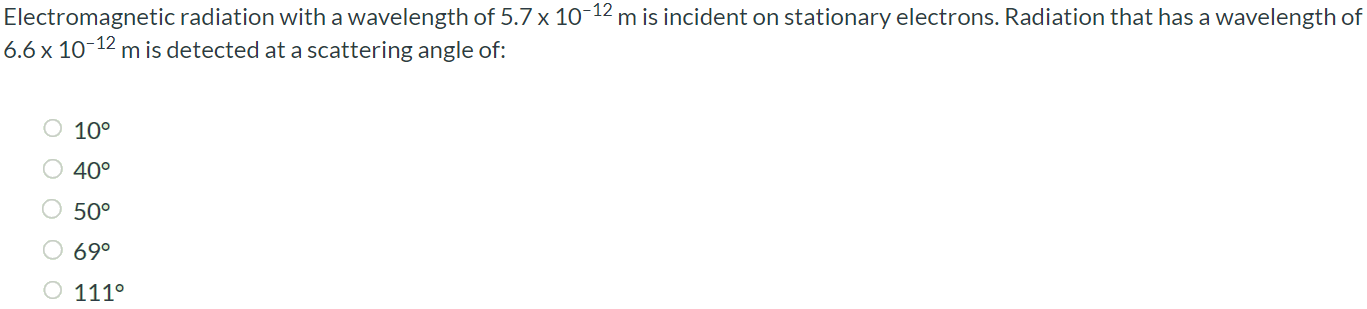 Electromagnetic radiation with a wavelength of 5.7 × 10-12 m is incident on stationary electrons. Radiation that has a wavelength of 6.6 × 10-12 m is detected at a scattering angle of: 10∘ 40∘ 50∘ 69∘ 111∘