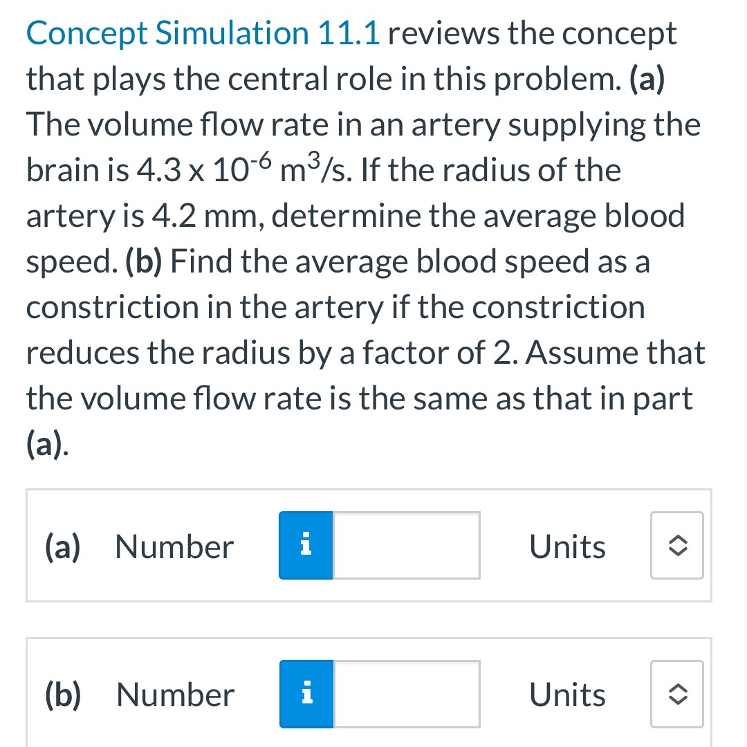 Concept Simulation 11.1 reviews the concept that plays the central role in this problem. (a) The volume flow rate in an artery supplying the brain is 4.3×10−6 m3 /s. If the radius of the artery is 4.2 mm, determine the average blood speed. (b) Find the average blood speed as a constriction in the artery if the constriction reduces the radius by a factor of 2. Assume that the volume flow rate is the same as that in part (a). (a) Number Units (b) Number Units