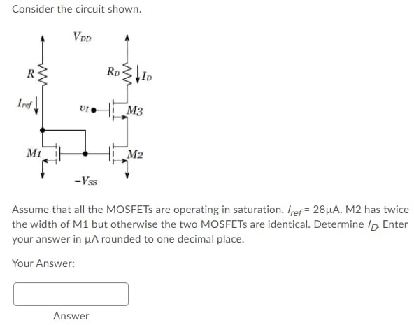 Consider the circuit shown. Assume that all the MOSFETs are operating in saturation. Iref = 28 μA. M2 has twice the width of M1 but otherwise the two MOSFETs are identical. Determine ID. Enter your answer in μA rounded to one decimal place. Your Answer: Answer