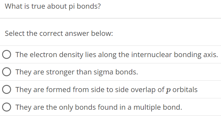 What is true about pi bonds? Select the correct answer below: The electron density lies along the internuclear bonding axis. They are stronger than sigma bonds. They are formed from side to side overlap of p orbitals They are the only bonds found in a multiple bond. 