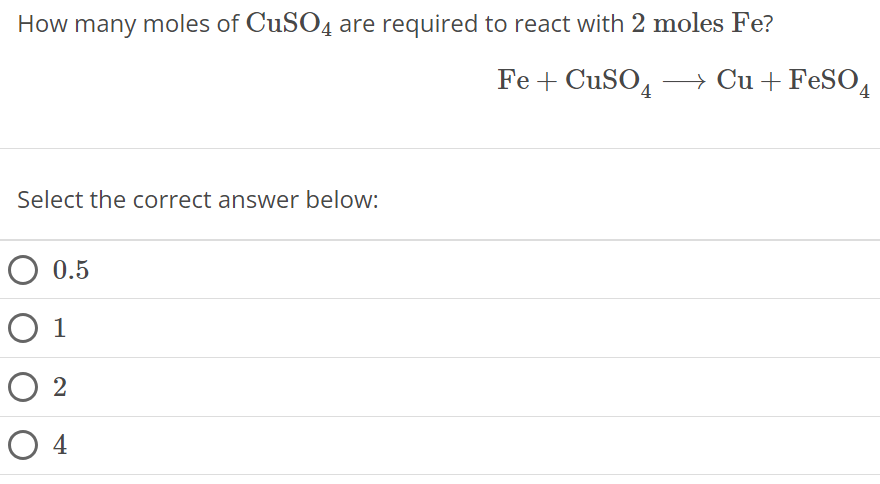 How many moles of CuSO4 are required to react with 2 moles Fe ? Fe + CuSO4 ⟶ Cu + FeSO4 Select the correct answer below: 0.5 1 2 4 