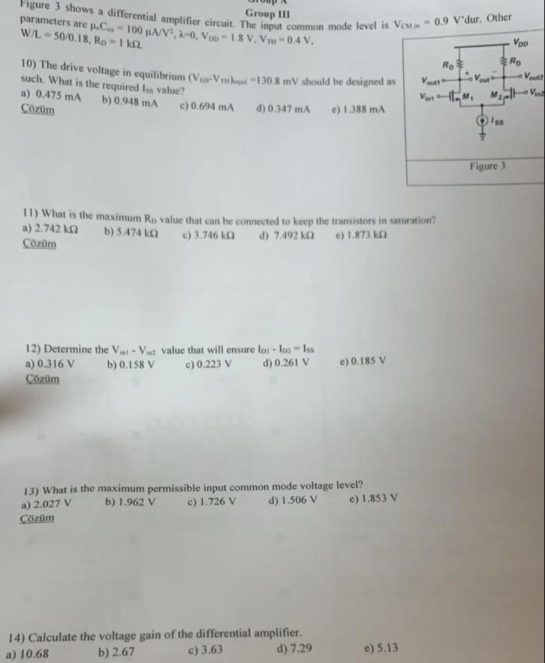 Figure 3 shows a differential amplifier circuit. The input common mode level is VCM,in = 0.9 V 'dur. Other parameters are μnCox = 100 μA/V2, λ = 0, VDD = 1.8 V, VTH = 0.4 V. W/L = 50 /0.18, RD = 1 kΩ. 10) The drive voltage in equilibrium (VGS−Vth) = 130.8 mV should be designed as such. What is the required Iss value? a) 0.475 mA b) 0.948 mA c) 0.694 mA d) 0.347 mA e) 1.388 mA 11) What is the maximum RD value that can be connected to keep the transistors in saturation? a) 2.742 kΩ b) 5.474 kΩ c) 3.746 kΩ d) 7.492 kΩ e) 1.873 kΩ 12) Determine the Vin1−Vin2 value that will ensure ID1−ID2 = Iss a) 0.316 V b) 0.158 V c) 0.223 V d) 0.261 V e) 0.185 V13) What is the maximum permissible input common mode voltage level? a) 2.027 V b) 1.962 V c) 1.726 V d) 1.506 V e) 1.853 V 14) Calculate the voltage gain of the differential amplifier. a) 10.68 b) 2.67 c) 3.63 d) 7.29 e) 5.13