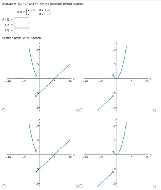 Evaluate f(−5), f(0), and f(3) for the piecewise defined function. f(x) = {x − 5 if x ≤ −1 x2 if x > −1 f(−5) = f(0) = f(3) = Sketch a graph of the function. 