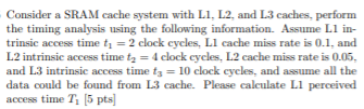 Consider a SRAM cache system with L1, L2, and L3 caches, perform the timing analysis using the following information. Assume L1 intrinsic access time t1 = 2 clock cycles, L1 cache miss rate is 0.1 , and L2 intrinsic access time t2 = 4 clock cycles, L2 cache miss rate is 0.05, and L3 intrinsic access time t3 = 10 clock cycles, and assume all the data could be found from L3 cache. Please calculate L1 perceived access time T1 [5 pts]