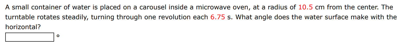 A small container of water is placed on a carousel inside a microwave oven, at a radius of 10.5 cm from the center. The turntable rotates steadily, turning through one revolution each 6.75 s. What angle does the water surface make with the horizontal?