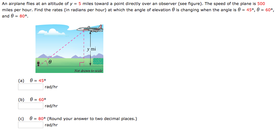 An airplane flies at an altitude of y = 5 miles toward a point directly over an observer (see figure). The speed of the plane is 500 miles per hour. Find the rates (in radians per hour) at which the angle of elevation θ is changing when the angle is θ = 45∘, θ = 60∘, and θ = 80∘. (a) θ = 45∘ rad/hr (b) θ = 60∘ rad/hr (c) θ = 80∘ (Round your answer to two decimal places.) rad/hr