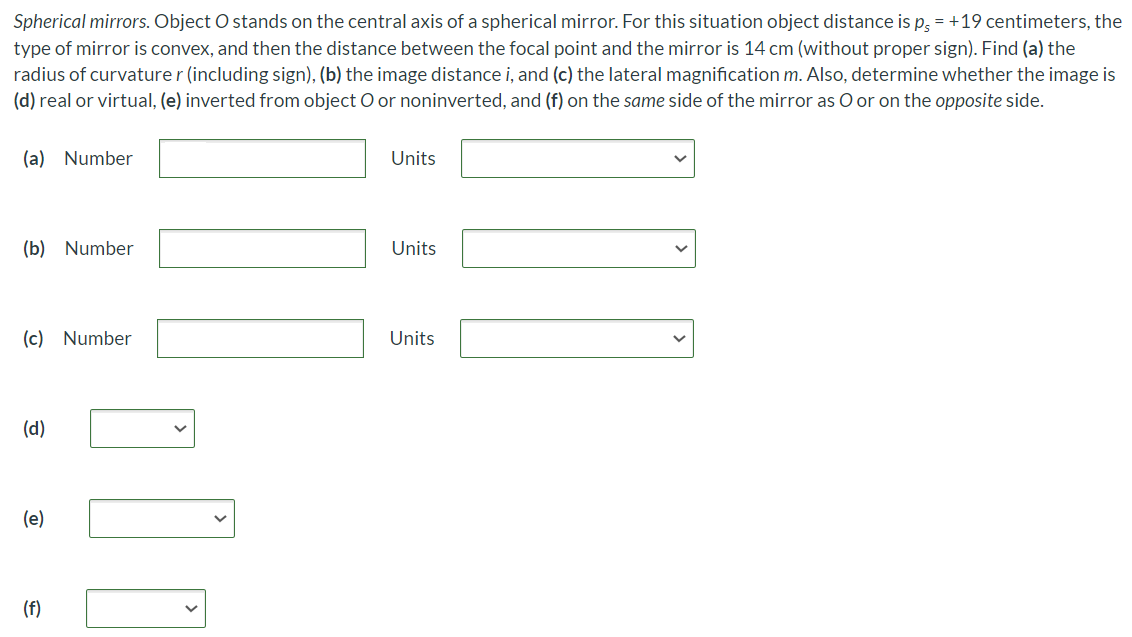 Spherical mirrors. Object O stands on the central axis of a spherical mirror. For this situation object distance is ps = +19 centimeters, the type of mirror is convex, and then the distance between the focal point and the mirror is 14 cm (without proper sign). Find (a) the radius of curvature r (including sign), (b) the image distance i, and (c) the lateral magnification m. Also, determine whether the image is (d) real or virtual, (e) inverted from object O or noninverted, and (f) on the same side of the mirror as O or on the opposite side. (a) Number Units (b) Number Units (c) Number Units (d) (e) (f)