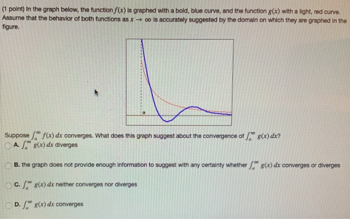 (1 point) In the graph below, the function f(x) is graphed with a bold, blue curve, and the function g(x) with a light, red curve. Assume that the behavior of both functions as x → ∞ is accurately suggested by the domain on which they are graphed in the figure. Suppose ∫ a ∞ f(x)dx converges. What does this graph suggest about the convergence of ∫ a ∞ g(x)dx? A. ∫ a ∞ g(x)dx diverges B. the graph does not provide enough information to suggest with any certainty whether ∫ a ∞ g(x)dx converges or diverges C. ∫ a ∞ g(x)dx neither converges nor diverges D. ∫ a ∞ g(x)dx converges 