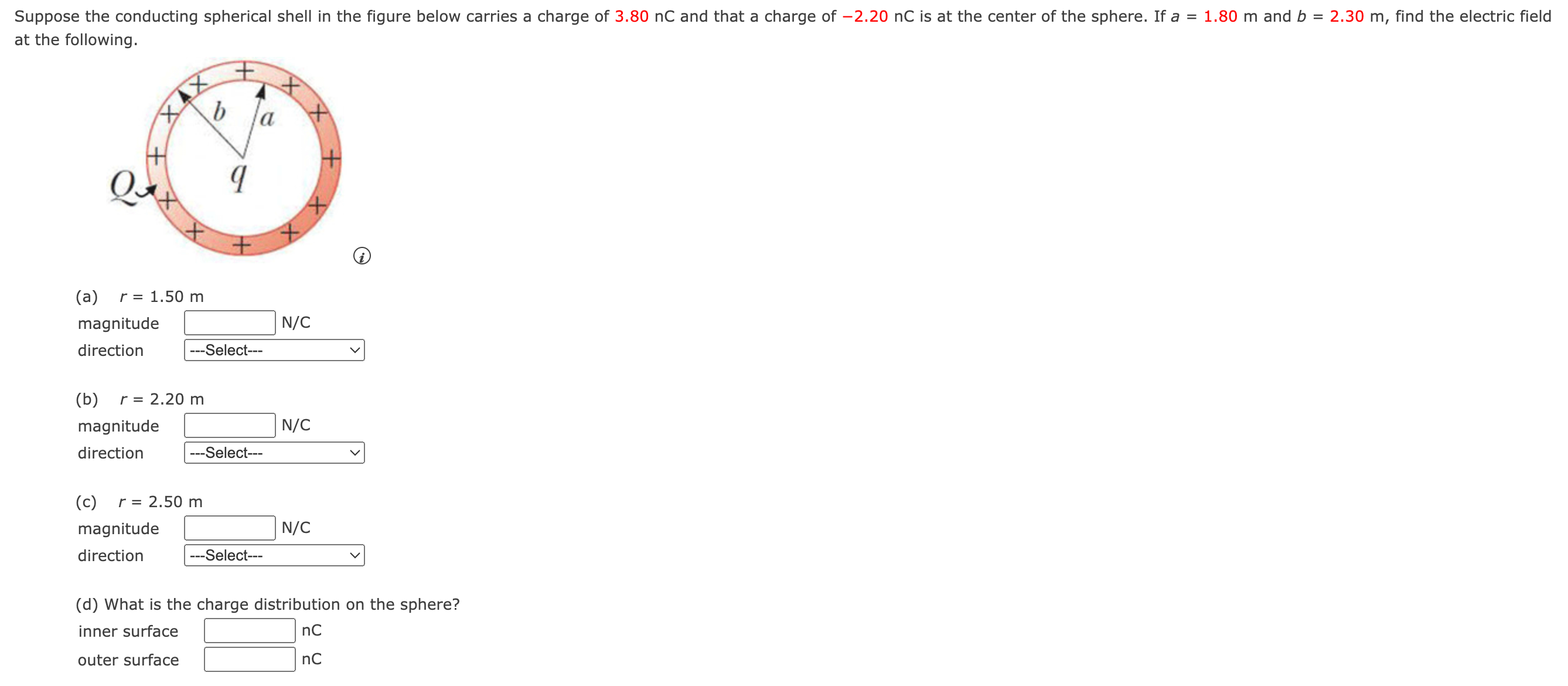 Suppose the conducting spherical shell in the figure below carries a charge of 3.80 nC and that a charge of -2.20 nC is at the center of the sphere. If a = 1.80 m and b = 2.30 m, find the electric field at the following. (a) r = 1.50 m magnitude N/C direction (b) r = 2.20 m (c) r = 2.50 m magnitude N/C direction (d) What is the charge distribution on the sphere? inner surface nC outer surface nC
