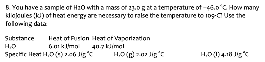 You have a sample of H2O with a mass of 23.0 g at a temperature of −46.0∘C. How many kilojoules (kJ) of heat energy are necessary to raise the temperature to 109⋅C ? Use the following data: Substance Heat of Fusion Heat of Vaporization H2O 6.01 kJ/mol 40.7 kJ/mol Specific Heat H2O(s) 2.06 J/g∘ CH2O(g) 2.02 J/g∘ CH2O(I) 4.18 J/g∘C