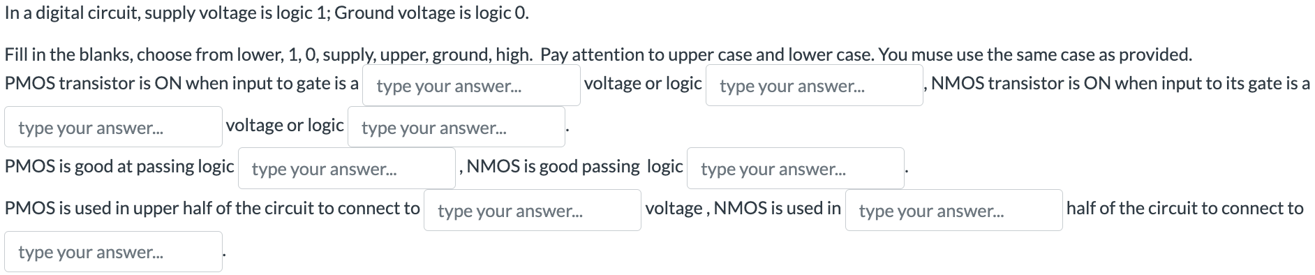 In a digital circuit, supply voltage is logic 1; Ground voltage is logic 0. Fill in the blanks, choose from lower, 1, 0, supply, upper, ground, high. Pay attention to upper case and lower case. You must use the same case as provided. PMOS transistor is ON when input to gate is a type your answer... voltage or logic type your answer... , NMOS transistor is ON when input to its gate is a type your answer... voltage or logic type your answer... . PMOS is good at passing logic type your answer... , NMOS is good passing logic type your answer... . PMOS is used in upper half of the circuit to connect to type your answer... voltage, NMOS is used in type your answer... half of the circuit to connect to type your answer...