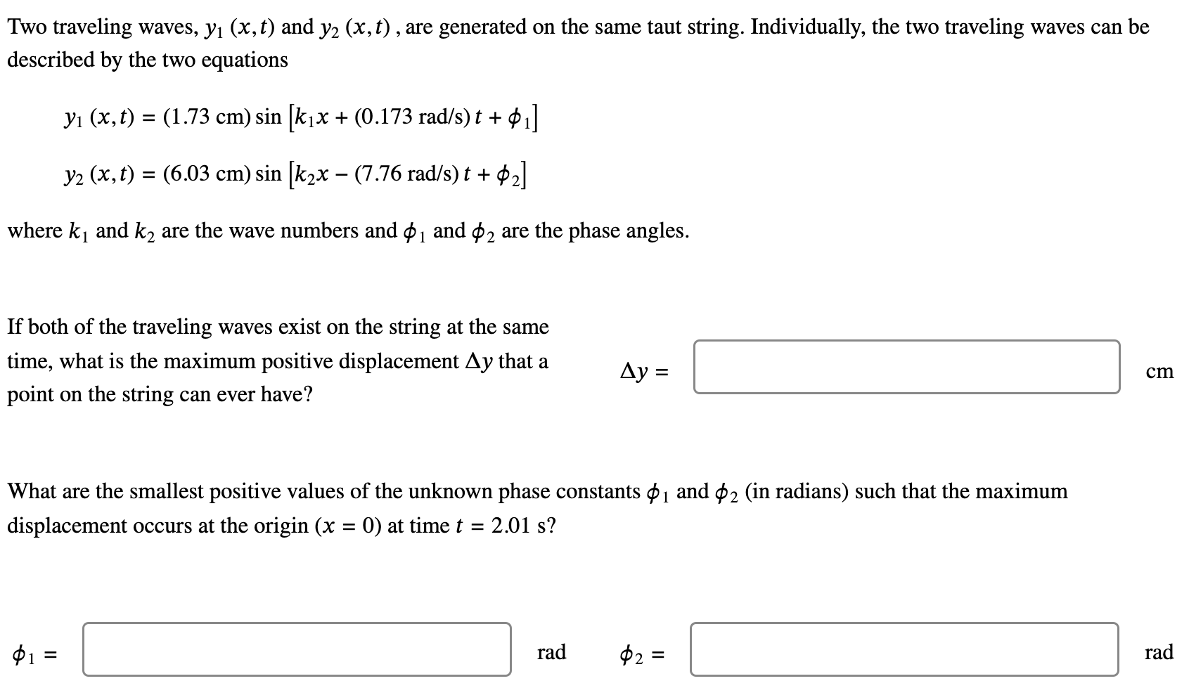 Two traveling waves, y1(x, t) and y2(x, t), are generated on the same taut string. Individually, the two traveling waves can be described by the two equations y1(x, t) = (1.73 cm)sin⁡[k1 x+(0.173 rad/s)t+ϕ1]y2(x, t) = (6.03 cm)sin⁡[k2 x−(7.76 rad/s)t+ϕ2] where k1 and k2 are the wave numbers and ϕ1 and ϕ2 are the phase angles. If both of the traveling waves exist on the string at the same time, what is the maximum positive displacement Δy that a point on the string can ever have? Δy = cm What are the smallest positive values of the unknown phase constants ϕ1 and ϕ2 (in radians) such that the maximum displacement occurs at the origin (x = 0) at time t = 2.01 s? ϕ1 = rad ϕ2 = rad