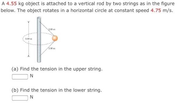 A 4.55 kg object is attached to a vertical rod by two strings as in the figure below. The object rotates in a horizontal circle at constant speed 4.75 m/s. (a) Find the tension in the upper string. N (b) Find the tension in the lower string. N