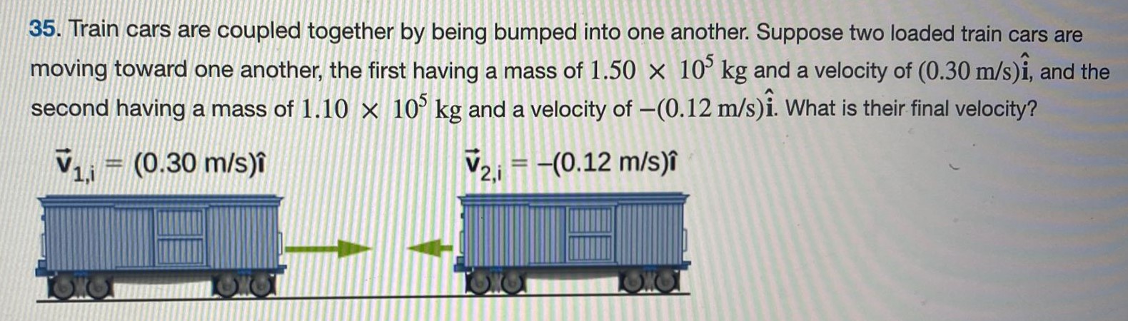 Train cars are coupled together by being bumped into one another. Suppose two loaded train cars are moving toward one another, the first having a mass of 1.50×105 kg and a velocity of (0.30 m/s)i^, and the second having a mass of 1.10×105 kg and a velocity of −(0.12 m/s)i^. What is their final velocity? 