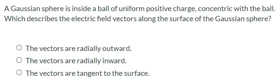 A Gaussian sphere is inside a ball of uniform positive charge, concentric with the ball. Which describes the electric field vectors along the surface of the Gaussian sphere? The vectors are radially outward. The vectors are radially inward. The vectors are tangent to the surface.