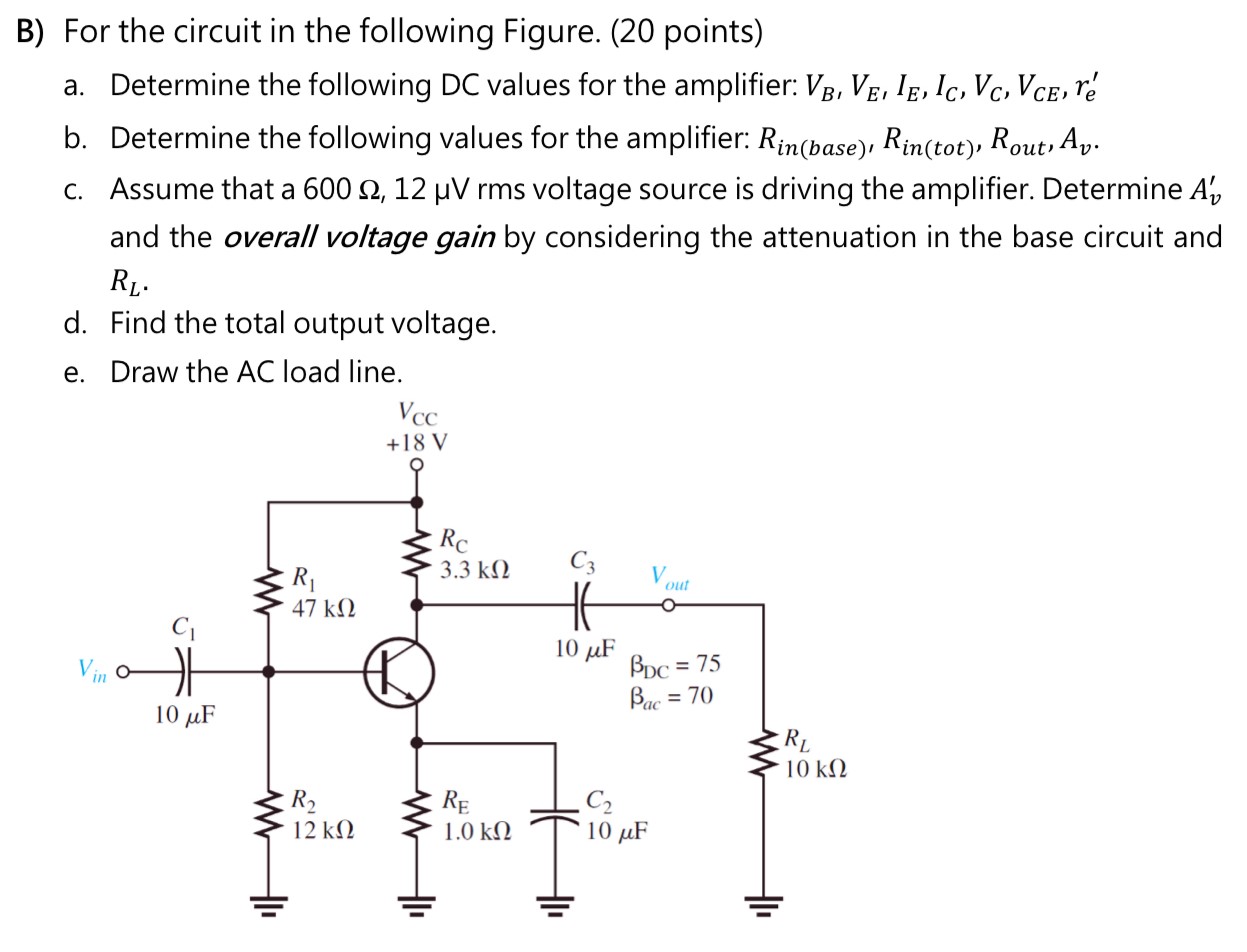 B) For the circuit in the following Figure. (20 points) a. Determine the following DC values for the amplifier: VB, VE, IE, IC, VC, VCE, re′ b. Determine the following values for the amplifier: Rin(base) , Rin(tot) , Rout , Av. c. Assume that a 600 Ω, 12 μV rms voltage source is driving the amplifier. Determine Av′ and the overall voltage gain by considering the attenuation in the base circuit and RL. d. Find the total output voltage. e. Draw the AC load line. 