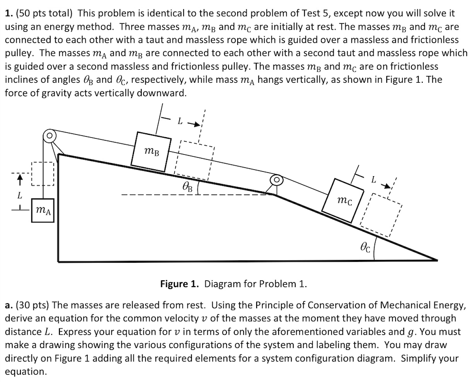 This problem is identical to the second problem of Test 5 , except now you will solve it using an energy method. Three masses mA, mB and mC are initially at rest. The masses mB and mC are connected to each other with a taut and massless rope which is guided over a massless and frictionless pulley. The masses mA and mB are connected to each other with a second taut and massless rope which is guided over a second massless and frictionless pulley. The masses mB and mC are on frictionless inclines of angles θB and θC, respectively, while mass mA hangs vertically, as shown in Figure 1 . The force of gravity acts vertically downward. Figure 1. Diagram for Problem 1. a. (30 pts) The masses are released from rest. Using the Principle of Conservation of Mechanical Energy, derive an equation for the common velocity v of the masses at the moment they have moved through distance L. Express your equation for v in terms of only the aforementioned variables and g. You must make a drawing showing the various configurations of the system and labeling them. You may draw directly on Figure 1 adding all the required elements for a system configuration diagram. Simplify your equation. 