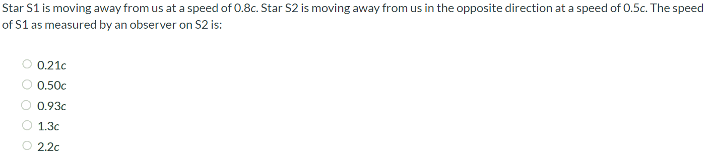 Star S1 is moving away from us at a speed of 0.8c. Star S2 is moving away from us in the opposite direction at a speed of 0.5c. The speed of S1 as measured by an observer on S2 is: 0.21c 0.50c 0.93c 1.3c 2.2c