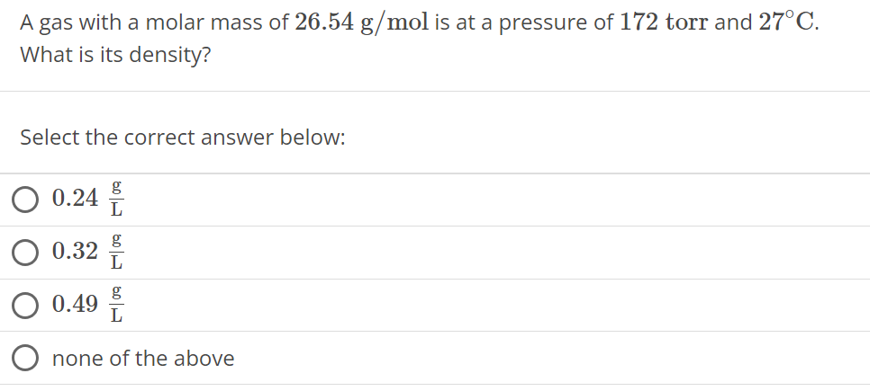 A gas with a molar mass of 26.54 g/mol is at a pressure of 172 torr and 27∘C. What is its density? Select the correct answer below: 0.24 g L 0.32 g L 0.49 g L none of the above 