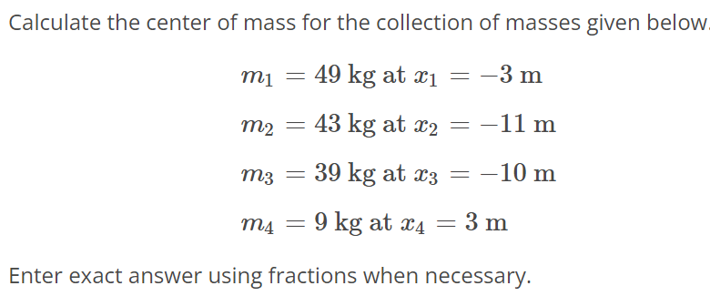 Calculate the center of mass for the collection of masses given below. m1 = 49 kg at x1 = -3 m m2 = 43 kg at x2 = -11 m m3 = 39 kg at x3 = -10 m m4 = 9 kg at x4 = 3 m Enter exact answer using fractions when necessary.