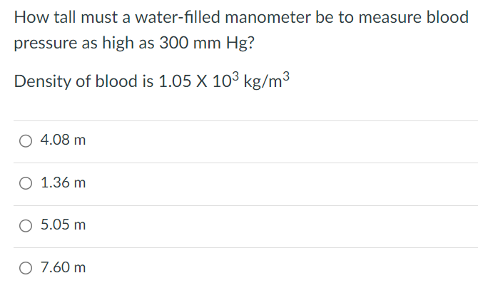 How tall must a water-filled manometer be to measure blood pressure as high as 300 mmHg? Density of blood is 1.05×103 kg/m3 4.08 m 1.36 m 5.05 m 7.60 m 