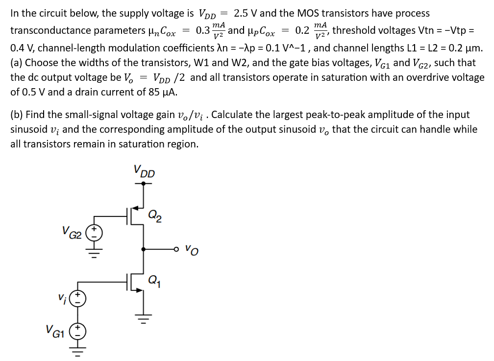 In the circuit below, the supply voltage is VDD = 2.5 V and the MOS transistors have process transconductance parameters μnCox = 0.3 mAV2 and μPCox = 0.2 mAV2, threshold voltages Vtn = −Vtp = 0.4 V, channel-length modulation coefficients λn = −λp = 0.1 V^−1, and channel lengths L1 = L2 = 0.2 μm. (a) Choose the widths of the transistors, W 1 and W 2, and the gate bias voltages, VG1 and VG2, such that the dc output voltage be Vo = VDD/2 and all transistors operate in saturation with an overdrive voltage of 0.5 V and a drain current of 85 μA. (b) Find the small-signal voltage gain vo/vi. Calculate the largest peak-to-peak amplitude of the input sinusoid vi and the corresponding amplitude of the output sinusoid vo that the circuit can handle while all transistors remain in saturation region.