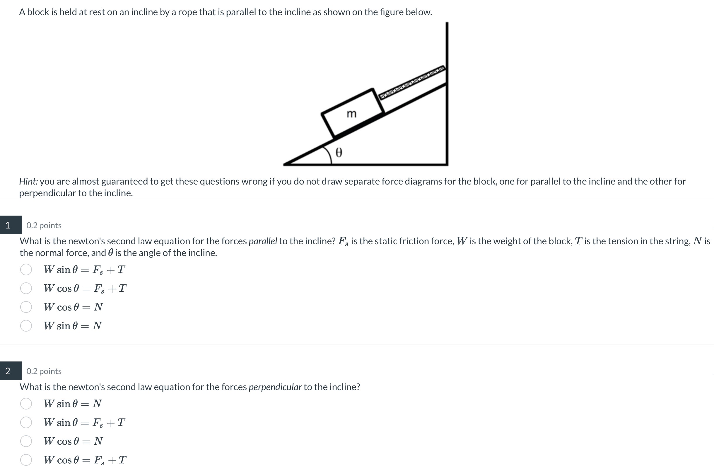 A block is held at rest on an incline by a rope that is parallel to the incline as shown on the figure below. Hint: you are almost guaranteed to get these questions wrong if you do not draw separate force diagrams for the block, one for parallel to the incline and the other for perpendicular to the incline. What is the newton's second law equation for the forces parallel to the incline? Fs is the static friction force, W is the weight of the block, T is the tension in the string, N is the normal force, and θ is the angle of the incline. Wsin⁡θ = Fs + T Wcos⁡θ = Fs + T Wcos⁡θ = N Wsin⁡θ = N What is the newton's second law equation for the forces perpendicular to the incline? Wsin⁡θ = N Wsin⁡θ = Fs + T Wcos⁡θ = N Wcos⁡θ = Fs + T