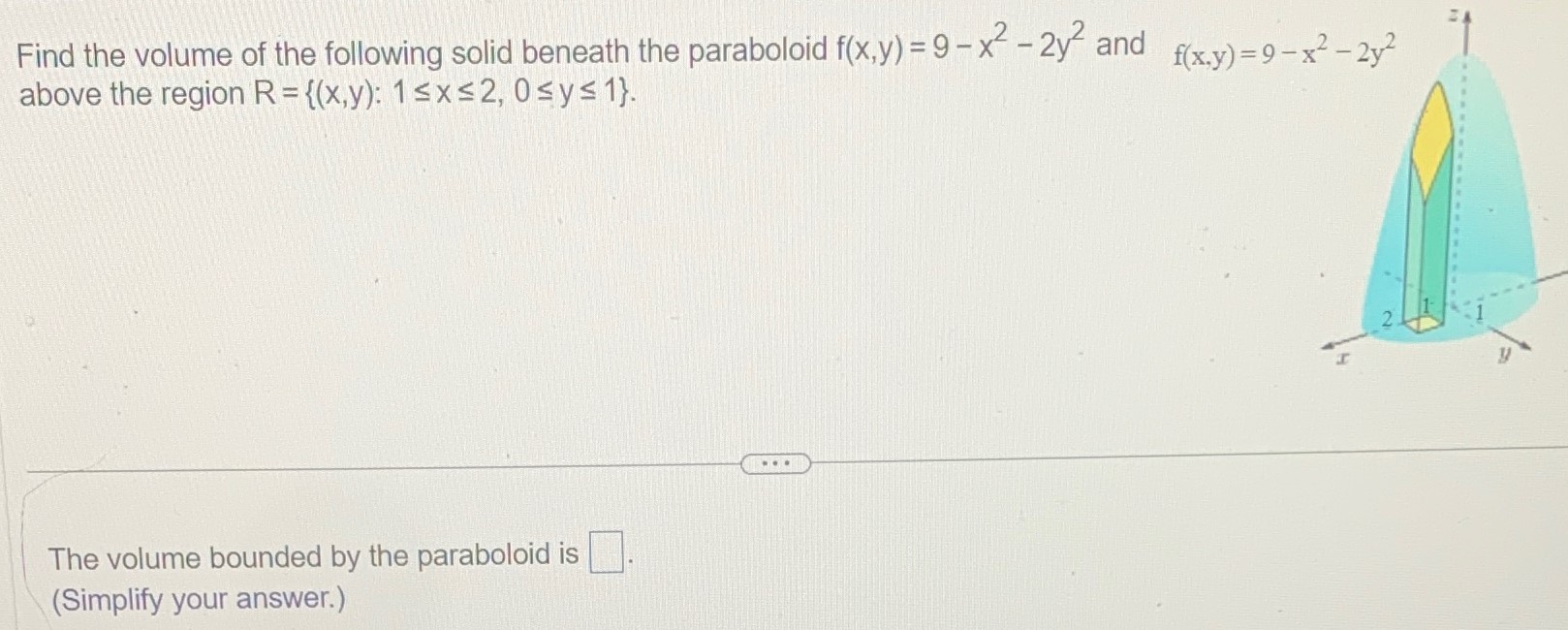 Find the volume of the following solid beneath the paraboloid f(x, y) = 9 − x2 − 2y2 and f(x, y) = 9 − x2 − 2y2 above the region R = {(x, y): 1 ≤ x ≤ 2, 0 ≤ y ≤ 1}. The volume bounded by the paraboloid is (Simplify your answer. ) 