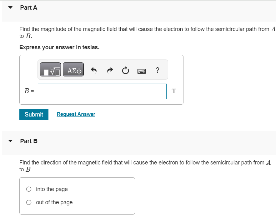 An electron at point A in (Figure 1) has a speed v0 of 1.50×106 m/s. Figure 1 of 1 Part A Find the magnitude of the magnetic field that will cause the electron to follow the semicircular path from A to B. Express your answer in teslas. Submit Request Answer Part B Find the direction of the magnetic field that will cause the electron to follow the semicircular path from A to B. into the page out of the page Part C Find the time required for the electron to move from A to B. Express your answer in seconds. t = S 