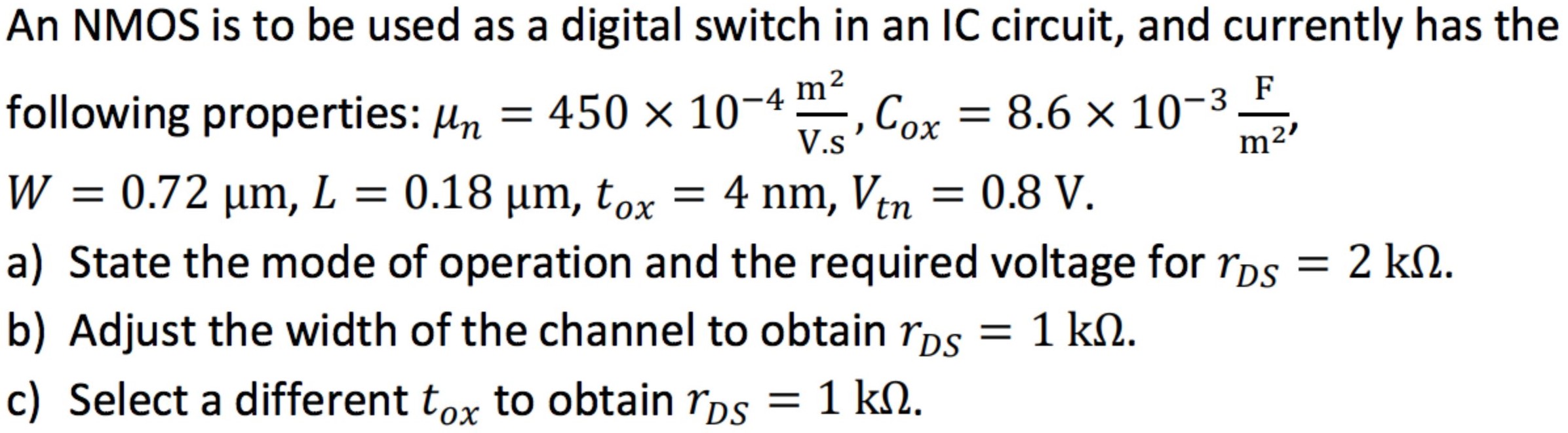 An NMOS is to be used as a digital switch in an IC circuit, and currently has the following properties: μn = 450×10−4 m2 V.s, Cox = 8.6×10−3 F m2, W = 0.72 μm, L = 0.18 μm, tox = 4 nm, Vtn = 0.8 V. a) State the mode of operation and the required voltage for rDS = 2 kΩ. b) Adjust the width of the channel to obtain rDS = 1 kΩ. c) Select a different tox to obtain rDS = 1 kΩ.