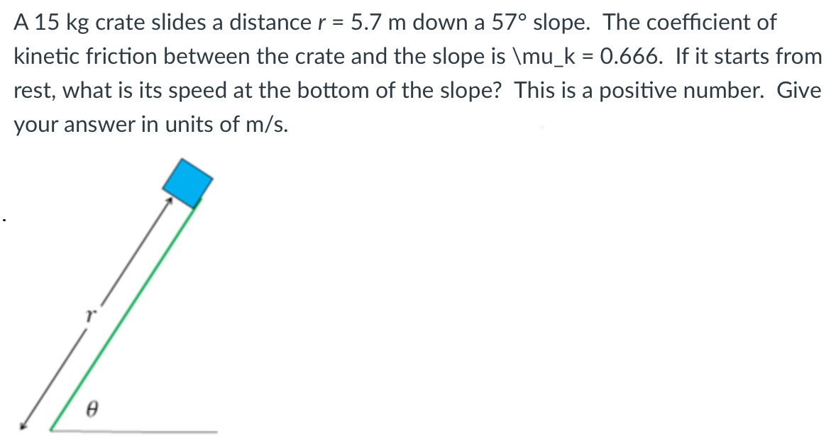 A 15 kg crate slides a distance r = 5.7 m down a 57∘ slope. The coefficient of kinetic friction between the crate and the slope is ∖mu_k = 0.666. If it starts from rest, what is its speed at the bottom of the slope? This is a positive number. Give your answer in units of m/s.