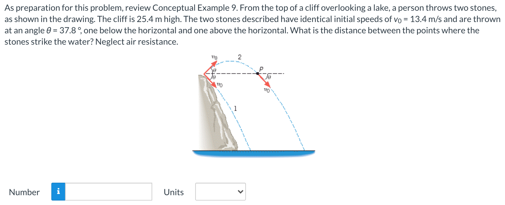 As preparation for this problem, review Conceptual Example 9. From the top of a cliff overlooking a lake, a person throws two stones, as shown in the drawing. The cliff is 25.4 m high. The two stones described have identical initial speeds of v0 = 13.4 m/s and are thrown at an angle θ = 37.8∘, one below the horizontal and one above the horizontal. What is the distance between the points where the stones strike the water? Neglect air resistance. Number Units