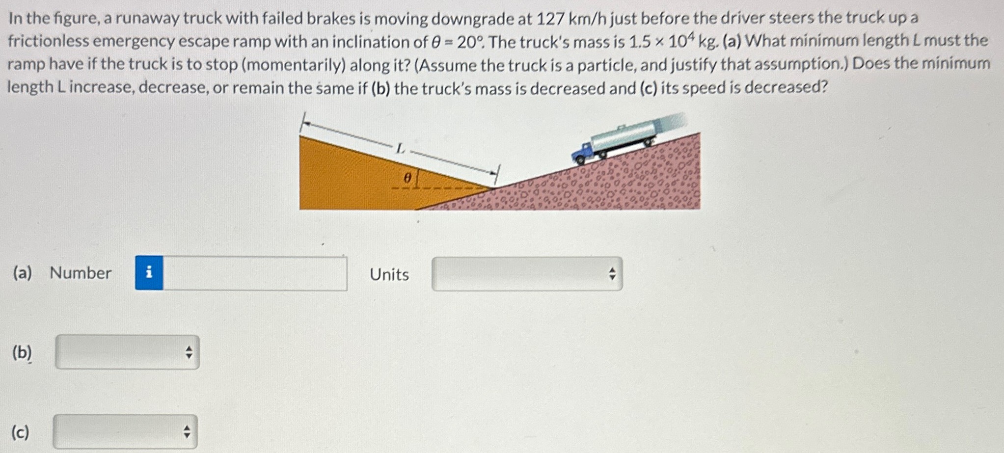 In the figure, a runaway truck with failed brakes is moving downgrade at 127 km/h just before the driver steers the truck up a frictionless emergency escape ramp with an inclination of θ = 20∘. The truck's mass is 1.5×104 kg. (a) What minimum length L must the ramp have if the truck is to stop (momentarily) along it? (Assume the truck is a particle, and justify that assumption. ) Does the minimum length L increase, decrease, or remain the same if (b) the truck's mass is decreased and (c) its speed is decreased? (a) Number Units (b) (c)